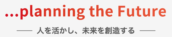 「・・・planninng the Future」人を活かし、未来を創造する